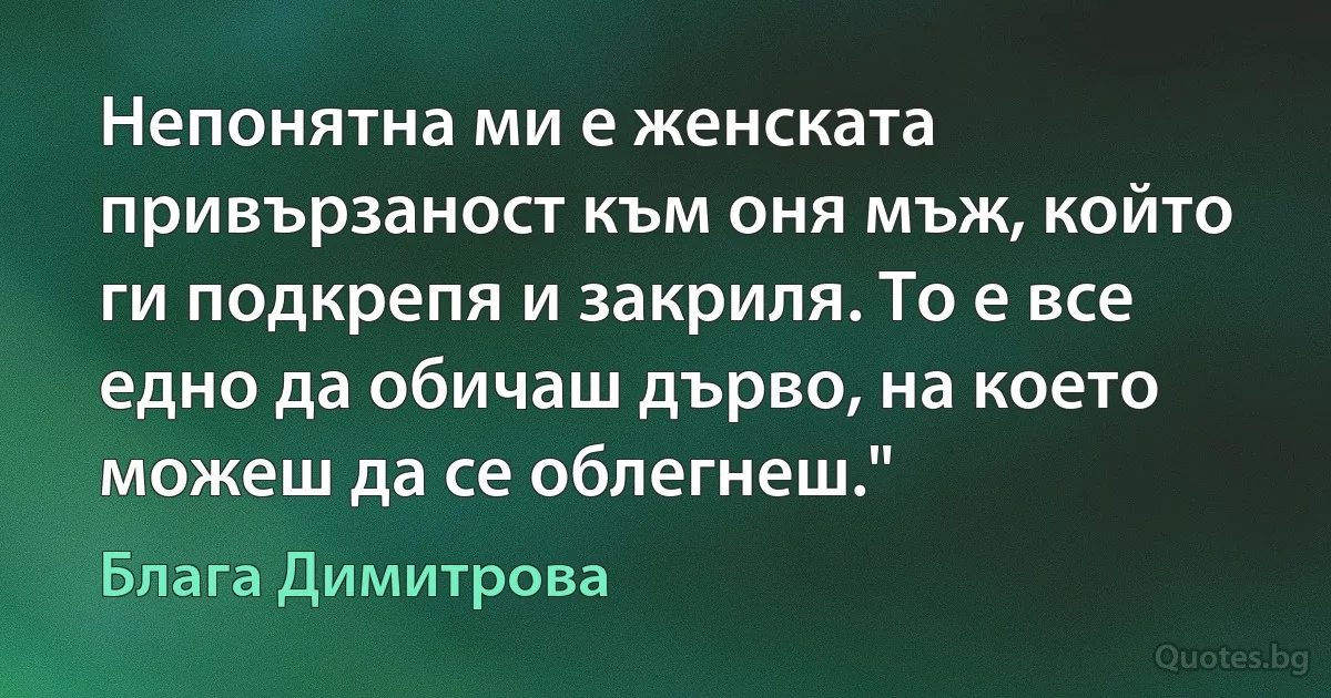 Непонятна ми е женската привързаност към оня мъж, който ги подкрепя и закриля. То е все едно да обичаш дърво, на което можеш да се облегнеш." (Блага Димитрова)