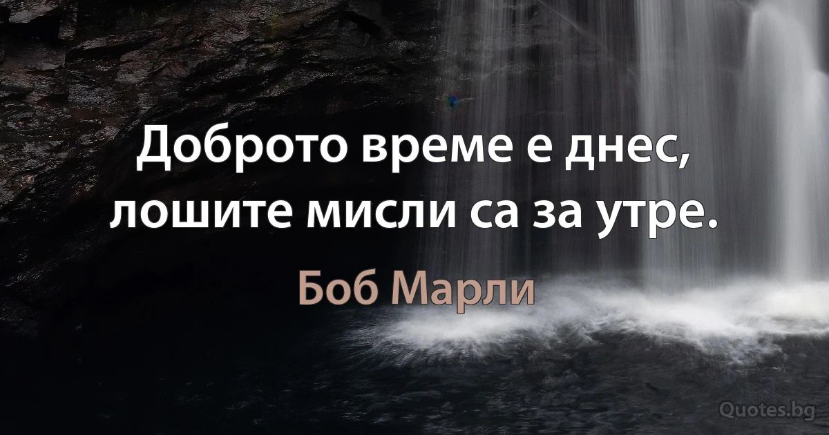 Доброто време е днес, лошите мисли са за утре. (Боб Марли)