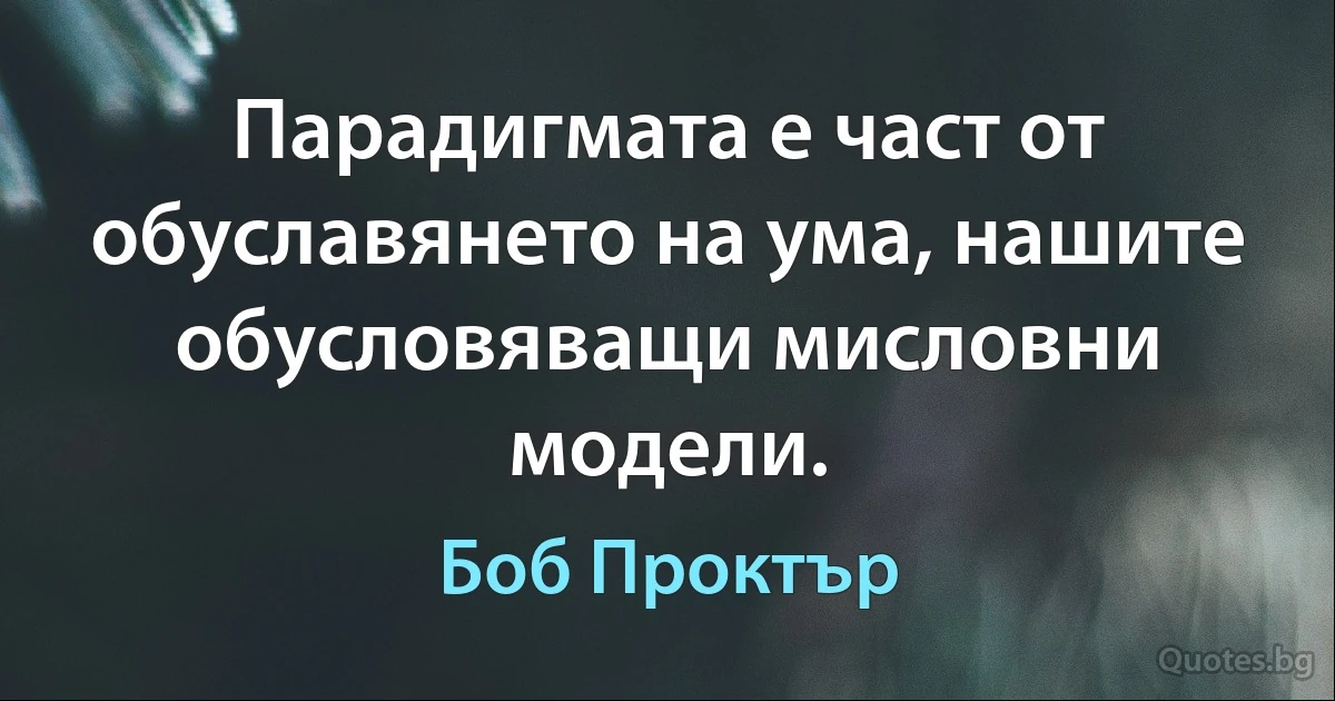 Парадигмата е част от обуславянето на ума, нашите обусловяващи мисловни модели. (Боб Проктър)