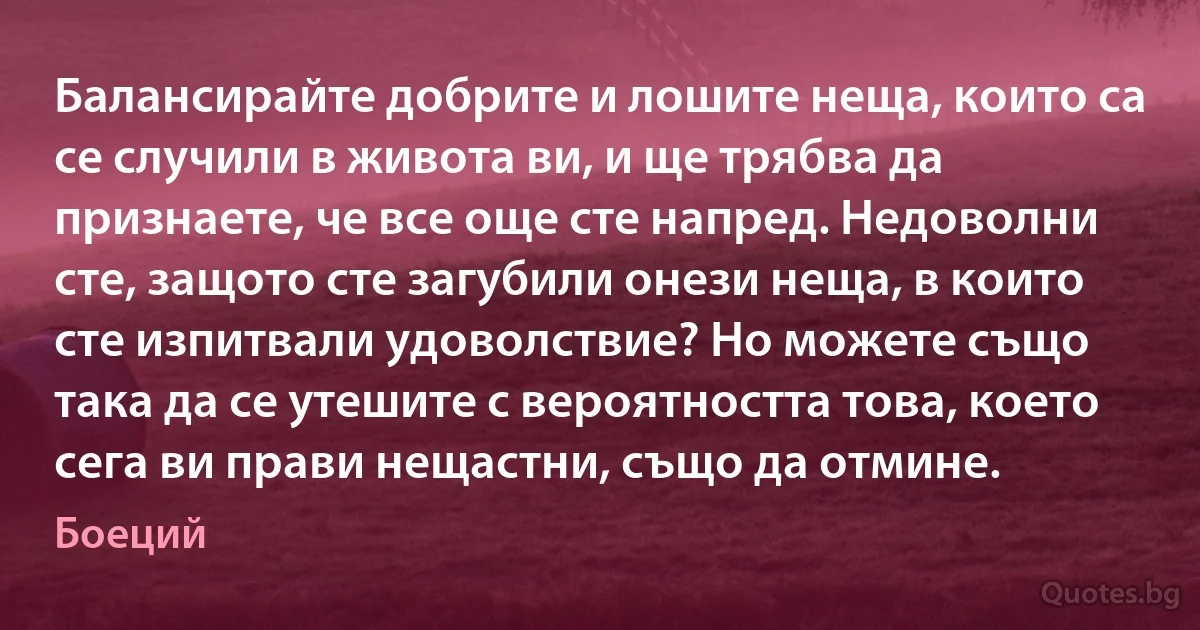 Балансирайте добрите и лошите неща, които са се случили в живота ви, и ще трябва да признаете, че все още сте напред. Недоволни сте, защото сте загубили онези неща, в които сте изпитвали удоволствие? Но можете също така да се утешите с вероятността това, което сега ви прави нещастни, също да отмине. (Боеций)