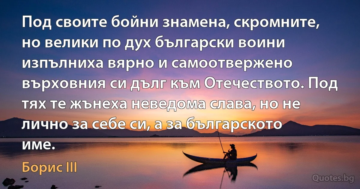 Под своите бойни знамена, скромните, но велики по дух български воини изпълниха вярно и самоотвержено върховния си дълг към Отечеството. Под тях те жънеха неведома слава, но не лично за себе си, а за българското име. (Борис III)