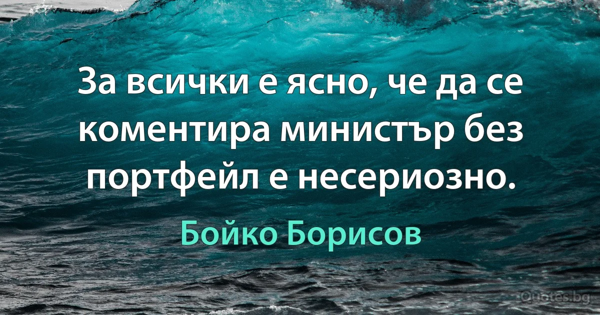 За всички е ясно, че да се коментира министър без портфейл е несериозно. (Бойко Борисов)