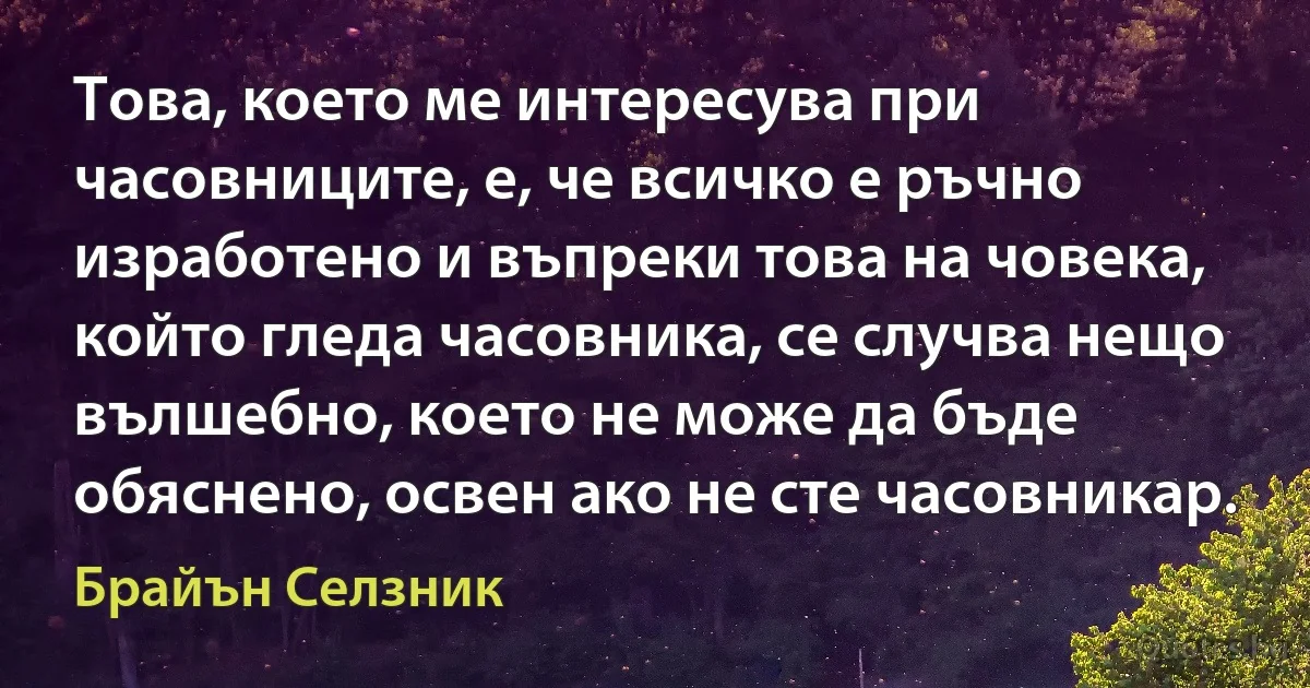 Това, което ме интересува при часовниците, е, че всичко е ръчно изработено и въпреки това на човека, който гледа часовника, се случва нещо вълшебно, което не може да бъде обяснено, освен ако не сте часовникар. (Брайън Селзник)