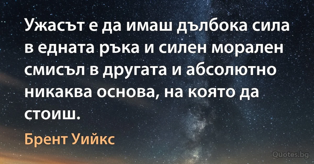 Ужасът е да имаш дълбока сила в едната ръка и силен морален смисъл в другата и абсолютно никаква основа, на която да стоиш. (Брент Уийкс)