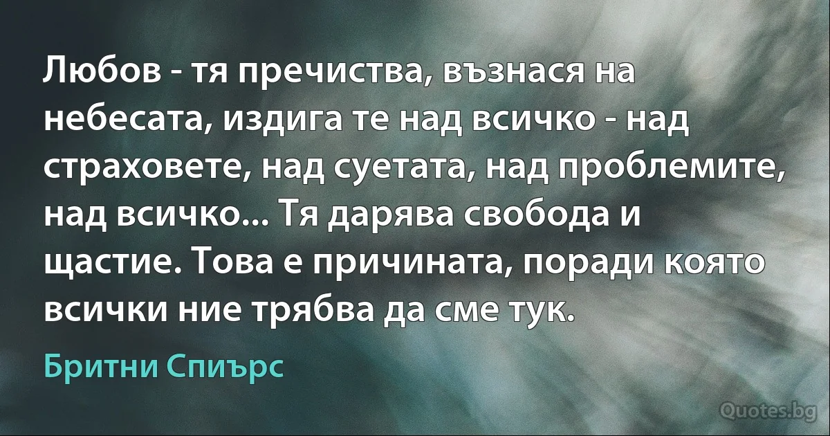 Любов - тя пречиства, възнася на небесата, издига те над всичко - над страховете, над суетата, над проблемите, над всичко... Тя дарява свобода и щастие. Това е причината, поради която всички ние трябва да сме тук. (Бритни Спиърс)