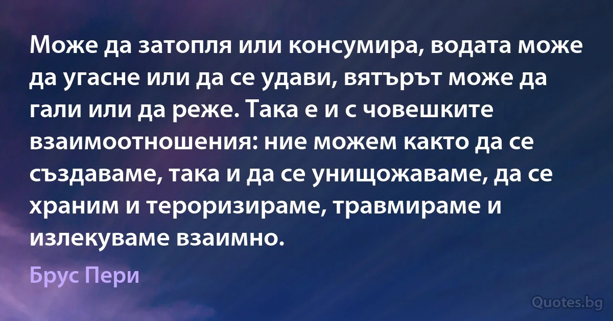 Може да затопля или консумира, водата може да угасне или да се удави, вятърът може да гали или да реже. Така е и с човешките взаимоотношения: ние можем както да се създаваме, така и да се унищожаваме, да се храним и тероризираме, травмираме и излекуваме взаимно. (Брус Пери)