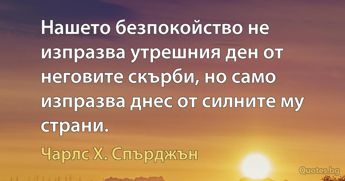 Нашето безпокойство не изпразва утрешния ден от неговите скърби, но само изпразва днес от силните му страни. (Чарлс Х. Спърджън)