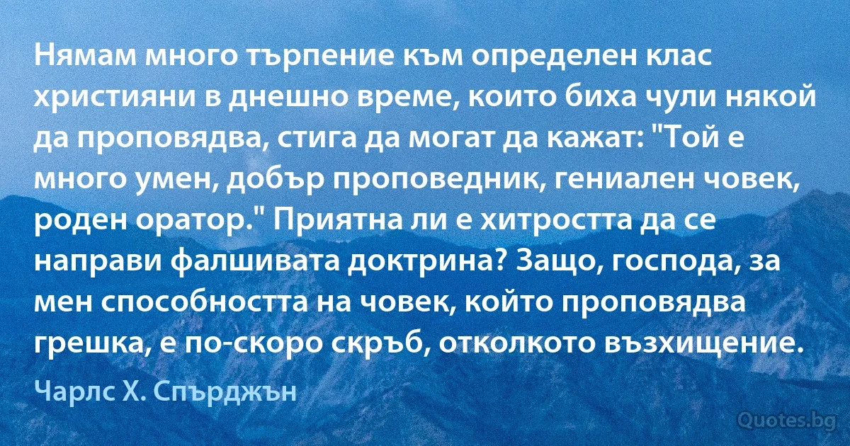 Нямам много търпение към определен клас християни в днешно време, които биха чули някой да проповядва, стига да могат да кажат: "Той е много умен, добър проповедник, гениален човек, роден оратор." Приятна ли е хитростта да се направи фалшивата доктрина? Защо, господа, за мен способността на човек, който проповядва грешка, е по-скоро скръб, отколкото възхищение. (Чарлс Х. Спърджън)