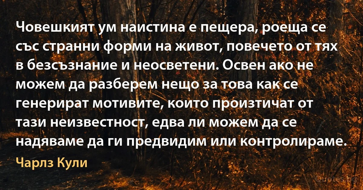 Човешкият ум наистина е пещера, роеща се със странни форми на живот, повечето от тях в безсъзнание и неосветени. Освен ако не можем да разберем нещо за това как се генерират мотивите, които произтичат от тази неизвестност, едва ли можем да се надяваме да ги предвидим или контролираме. (Чарлз Кули)