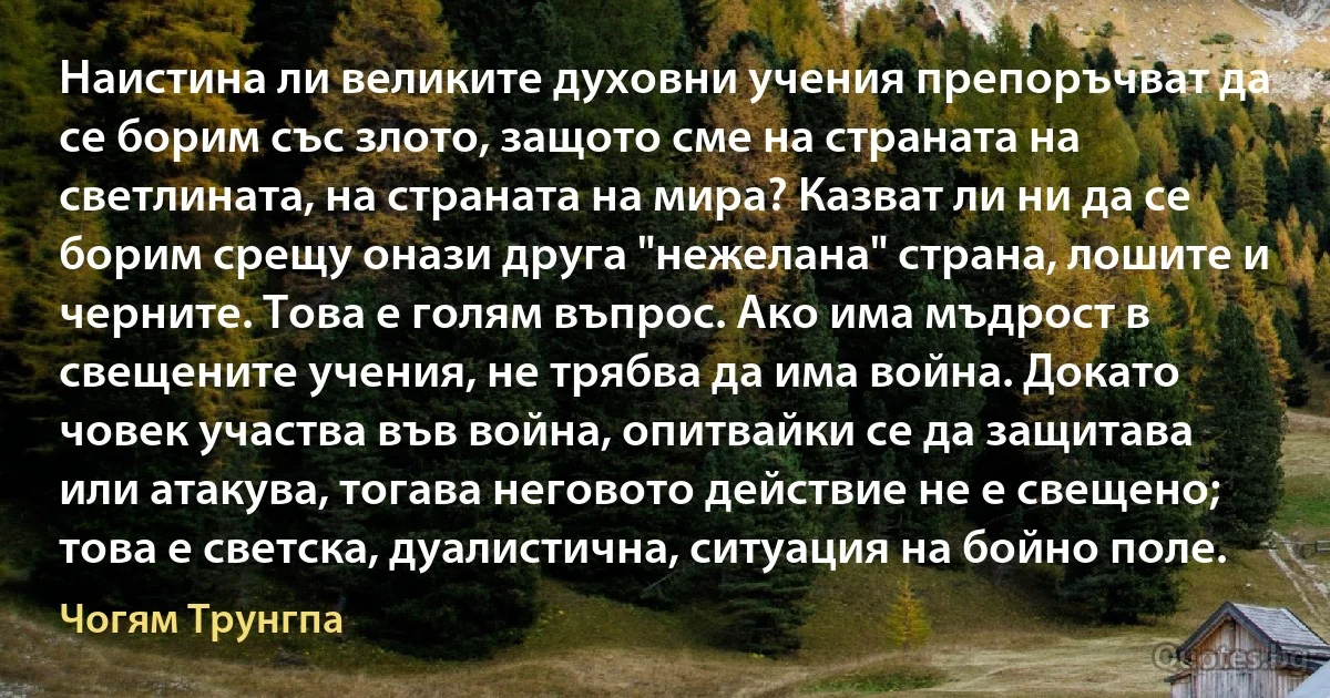 Наистина ли великите духовни учения препоръчват да се борим със злото, защото сме на страната на светлината, на страната на мира? Казват ли ни да се борим срещу онази друга "нежелана" страна, лошите и черните. Това е голям въпрос. Ако има мъдрост в свещените учения, не трябва да има война. Докато човек участва във война, опитвайки се да защитава или атакува, тогава неговото действие не е свещено; това е светска, дуалистична, ситуация на бойно поле. (Чогям Трунгпа)