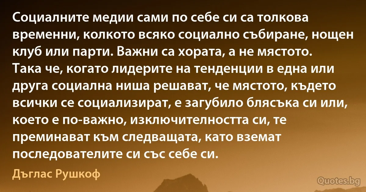 Социалните медии сами по себе си са толкова временни, колкото всяко социално събиране, нощен клуб или парти. Важни са хората, а не мястото. Така че, когато лидерите на тенденции в една или друга социална ниша решават, че мястото, където всички се социализират, е загубило блясъка си или, което е по-важно, изключителността си, те преминават към следващата, като вземат последователите си със себе си. (Дъглас Рушкоф)