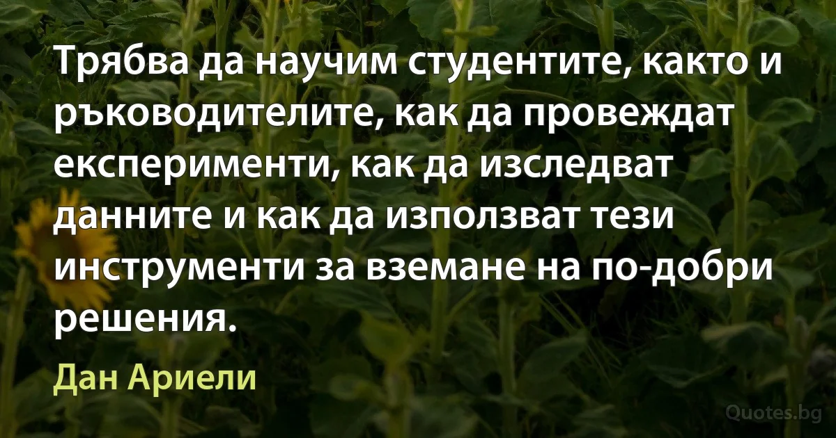 Трябва да научим студентите, както и ръководителите, как да провеждат експерименти, как да изследват данните и как да използват тези инструменти за вземане на по-добри решения. (Дан Ариели)