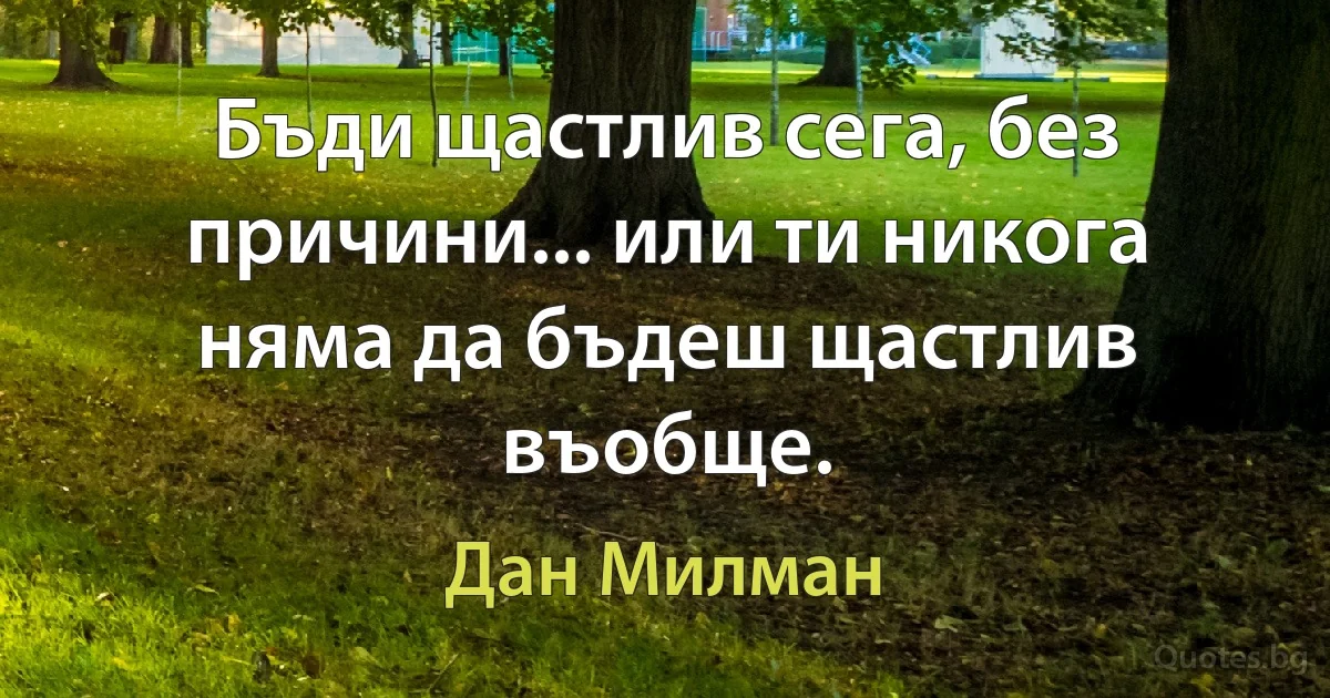 Бъди щастлив сега, без причини... или ти никога няма да бъдеш щастлив въобще. (Дан Милман)