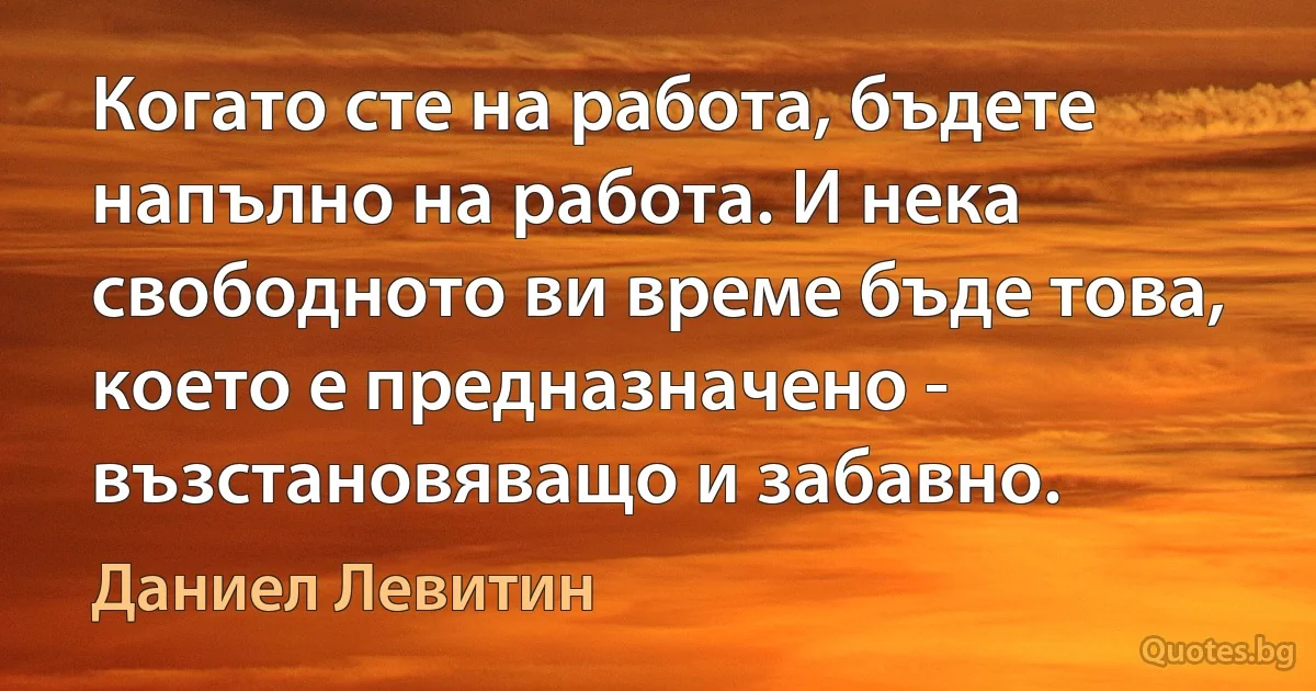 Когато сте на работа, бъдете напълно на работа. И нека свободното ви време бъде това, което е предназначено - възстановяващо и забавно. (Даниел Левитин)