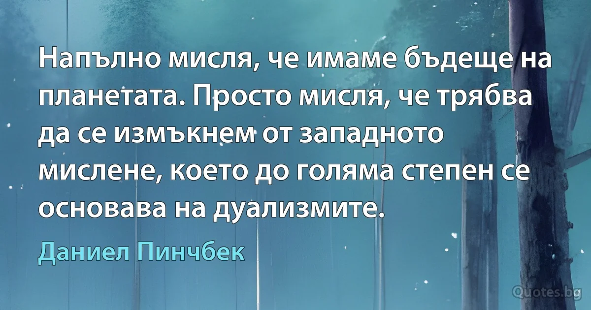 Напълно мисля, че имаме бъдеще на планетата. Просто мисля, че трябва да се измъкнем от западното мислене, което до голяма степен се основава на дуализмите. (Даниел Пинчбек)