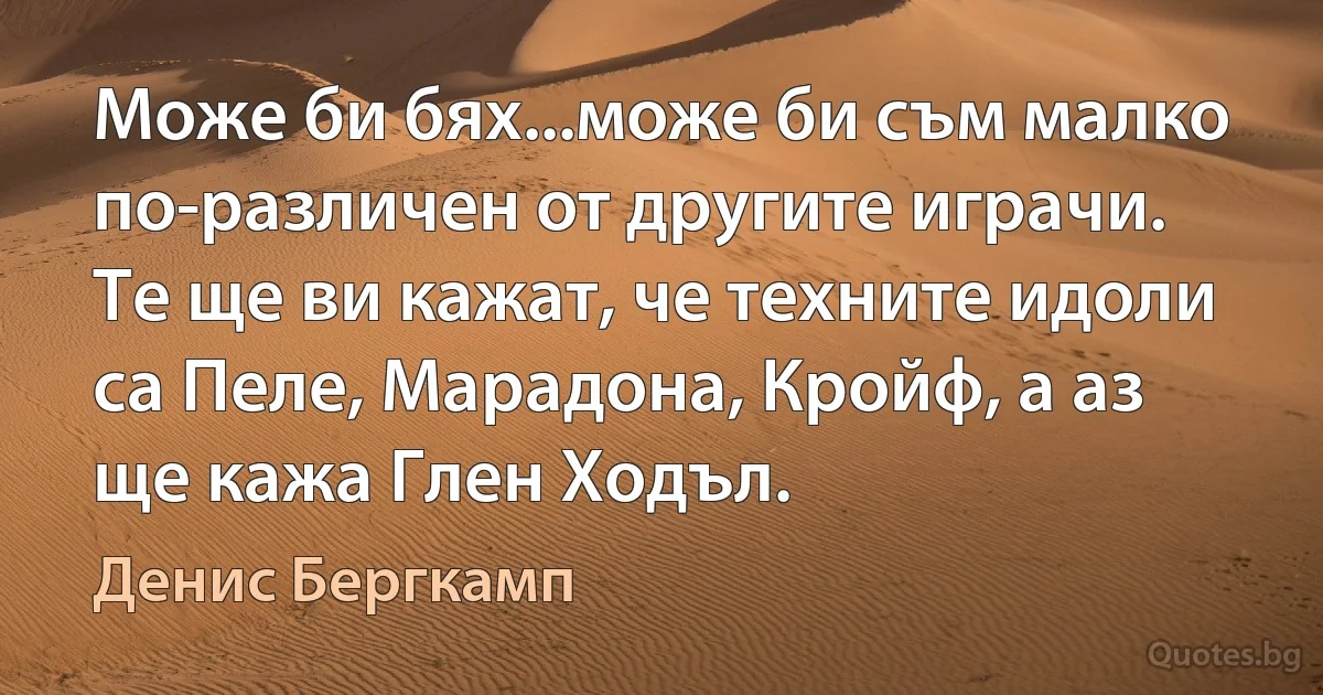 Може би бях...може би съм малко по-различен от другите играчи. Те ще ви кажат, че техните идоли са Пеле, Марадона, Кройф, а аз ще кажа Глен Ходъл. (Денис Бергкамп)