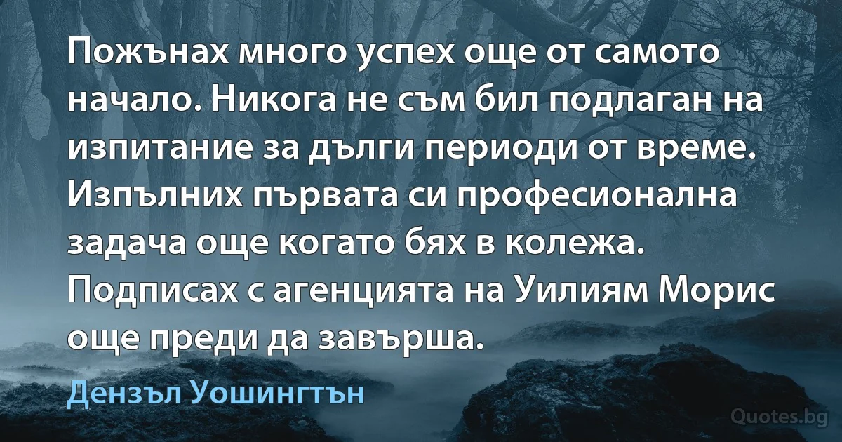 Пожънах много успех още от самото начало. Никога не съм бил подлаган на изпитание за дълги периоди от време. Изпълних първата си професионална задача още когато бях в колежа. Подписах с агенцията на Уилиям Морис още преди да завърша. (Дензъл Уошингтън)