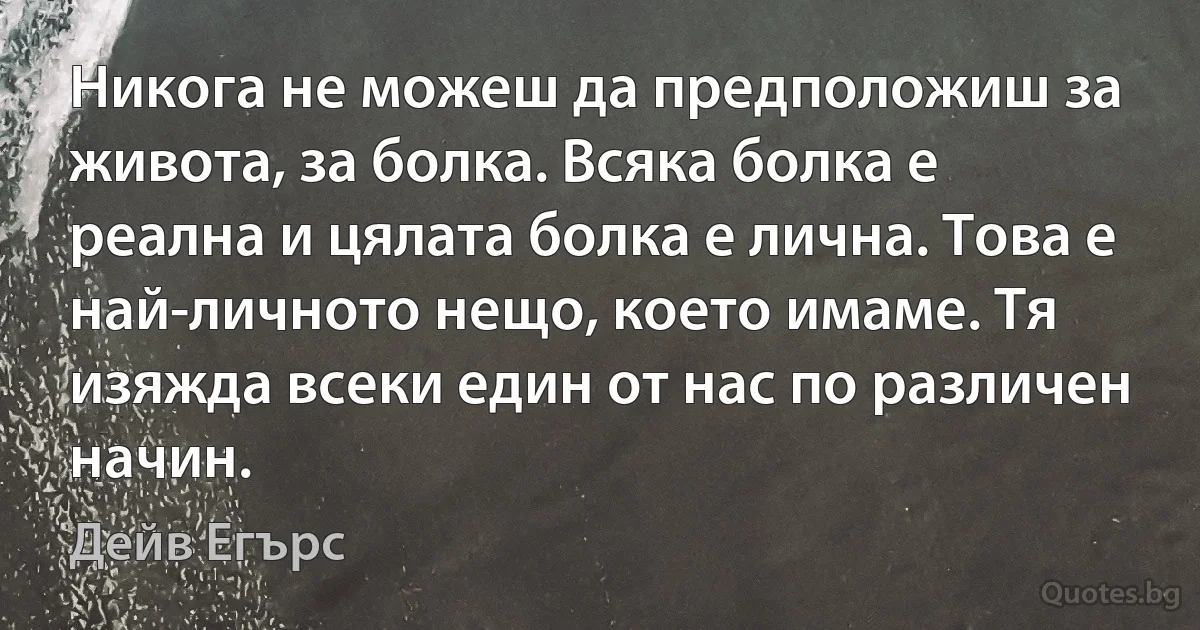 Никога не можеш да предположиш за живота, за болка. Всяка болка е реална и цялата болка е лична. Това е най-личното нещо, което имаме. Тя изяжда всеки един от нас по различен начин. (Дейв Егърс)