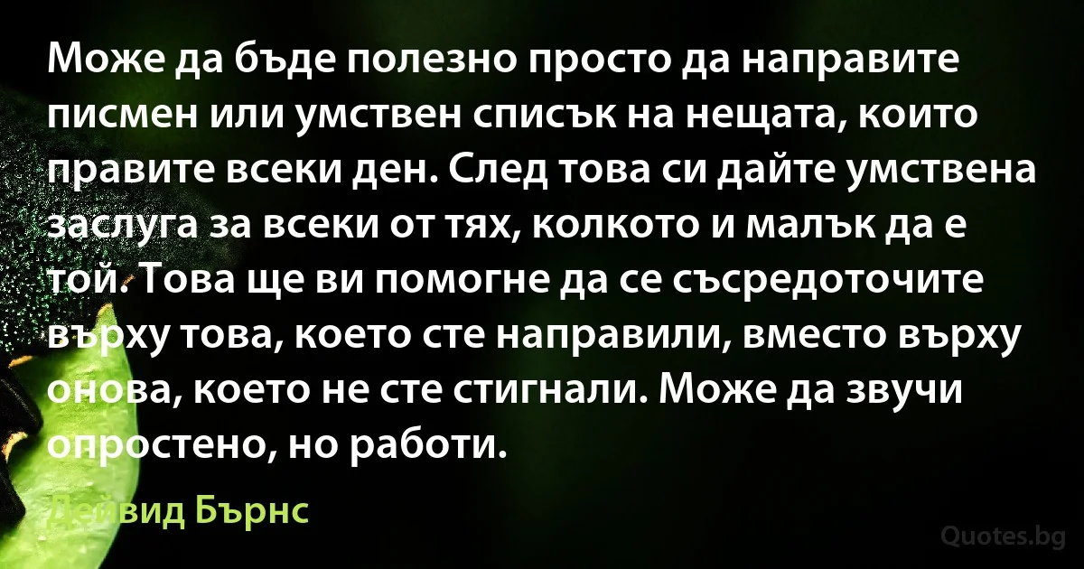 Може да бъде полезно просто да направите писмен или умствен списък на нещата, които правите всеки ден. След това си дайте умствена заслуга за всеки от тях, колкото и малък да е той. Това ще ви помогне да се съсредоточите върху това, което сте направили, вместо върху онова, което не сте стигнали. Може да звучи опростено, но работи. (Дейвид Бърнс)