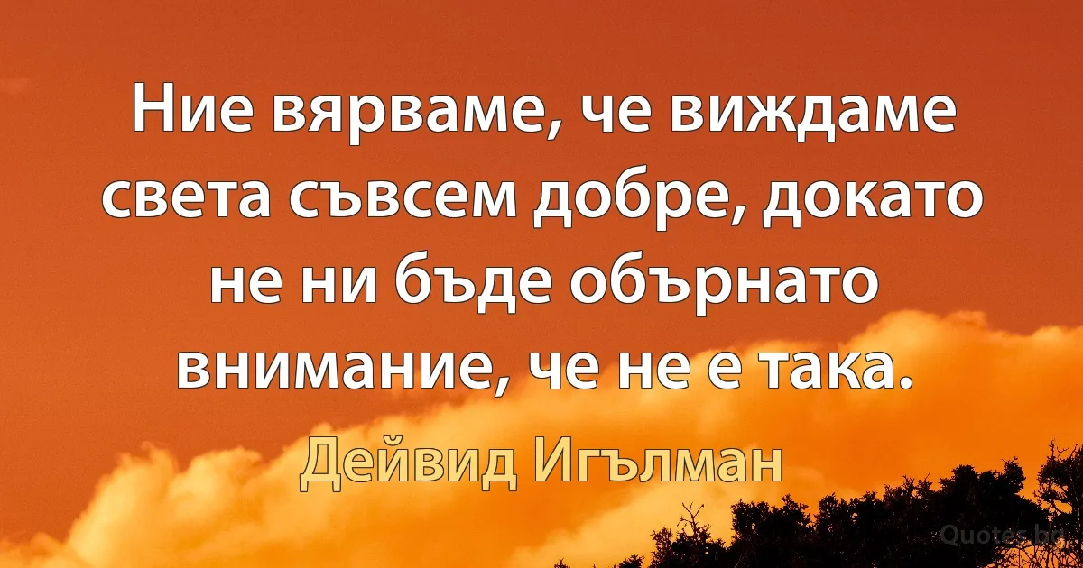 Ние вярваме, че виждаме света съвсем добре, докато не ни бъде обърнато внимание, че не е така. (Дейвид Игълман)