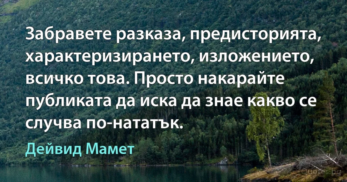 Забравете разказа, предисторията, характеризирането, изложението, всичко това. Просто накарайте публиката да иска да знае какво се случва по-нататък. (Дейвид Мамет)