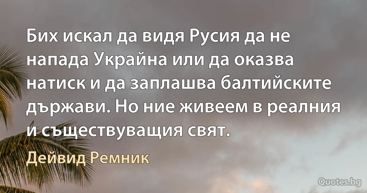 Бих искал да видя Русия да не напада Украйна или да оказва натиск и да заплашва балтийските държави. Но ние живеем в реалния и съществуващия свят. (Дейвид Ремник)