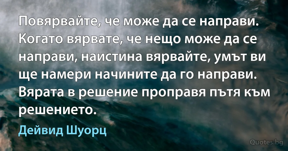 Повярвайте, че може да се направи. Когато вярвате, че нещо може да се направи, наистина вярвайте, умът ви ще намери начините да го направи. Вярата в решение проправя пътя към решението. (Дейвид Шуорц)