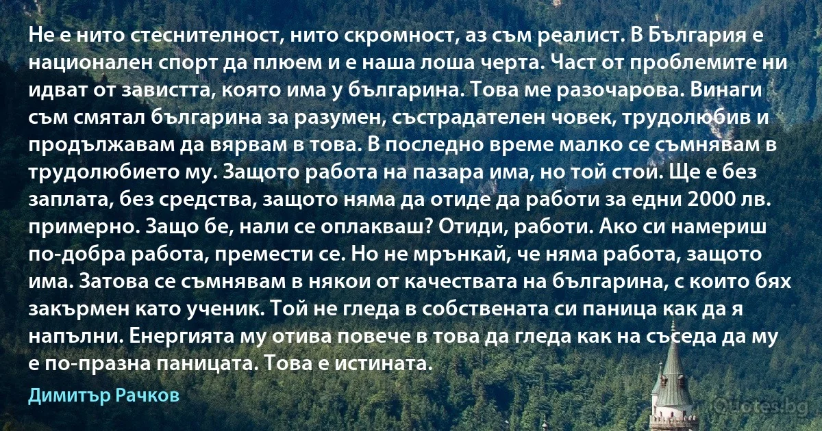 Не е нито стеснителност, нито скромност, аз съм реалист. В България е национален спорт да плюем и е наша лоша черта. Част от проблемите ни идват от завистта, която има у българина. Това ме разочарова. Винаги съм смятал българина за разумен, състрадателен човек, трудолюбив и продължавам да вярвам в това. В последно време малко се съмнявам в трудолюбието му. Защото работа на пазара има, но той стои. Ще е без заплата, без средства, защото няма да отиде да работи за едни 2000 лв. примерно. Защо бе, нали се оплакваш? Отиди, работи. Ако си намериш по-добра работа, премести се. Но не мрънкай, че няма работа, защото има. Затова се съмнявам в някои от качествата на българина, с които бях закърмен като ученик. Той не гледа в собствената си паница как да я напълни. Енергията му отива повече в това да гледа как на съседа да му е по-празна паницата. Това е истината. (Димитър Рачков)