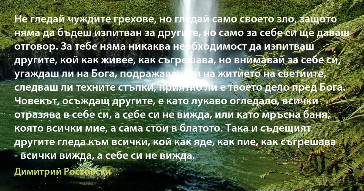 Не гледай чуждите грехове, но гледай само своето зло, защото няма да бъдеш изпитван за другите, но само за себе си ще даваш отговор. За тебе няма никаква необходимост да изпитваш другите, кой как живее, как съгрешава, но внимавай за себе си, угаждаш ли на Бога, подражаваш ли на житието на светиите, следваш ли техните стъпки, приятно ли е твоето дело пред Бога. Човекът, осъждащ другите, е като лукаво огледало, всички отразява в себе си, а себе си не вижда, или като мръсна баня, която всички мие, а сама стои в блатото. Така и съдещият другите гледа към всички, кой как яде, как пие, как съгрешава - всички вижда, а себе си не вижда. (Димитрий Ростовски)