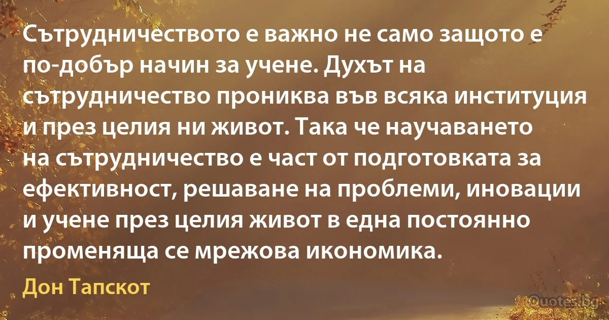 Сътрудничеството е важно не само защото е по-добър начин за учене. Духът на сътрудничество прониква във всяка институция и през целия ни живот. Така че научаването на сътрудничество е част от подготовката за ефективност, решаване на проблеми, иновации и учене през целия живот в една постоянно променяща се мрежова икономика. (Дон Тапскот)