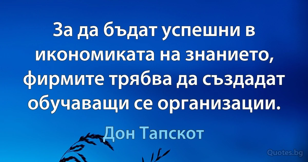 За да бъдат успешни в икономиката на знанието, фирмите трябва да създадат обучаващи се организации. (Дон Тапскот)