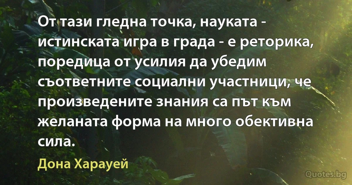 От тази гледна точка, науката - истинската игра в града - е реторика, поредица от усилия да убедим съответните социални участници, че произведените знания са път към желаната форма на много обективна сила. (Дона Харауей)