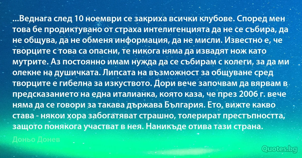 ...Веднага след 10 ноември се закриха всички клубове. Според мен това бе продиктувано от страха интелигенцията да не се събира, да не общува, да не обменя информация, да не мисли. Известно е, че творците с това са опасни, те никога няма да извадят нож като мутрите. Аз постоянно имам нужда да се събирам с колеги, за да ми олекне на душичката. Липсата на възможност за общуване сред творците е гибелна за изкуството. Дори вече започвам да вярвам в предсказанието на една италианка, която каза, че през 2006 г. вече няма да се говори за такава държава България. Ето, вижте какво става - някои хора забогатяват страшно, толерират престъпността, защото понякога участват в нея. Наникъде отива тази страна. (Доньо Донев)