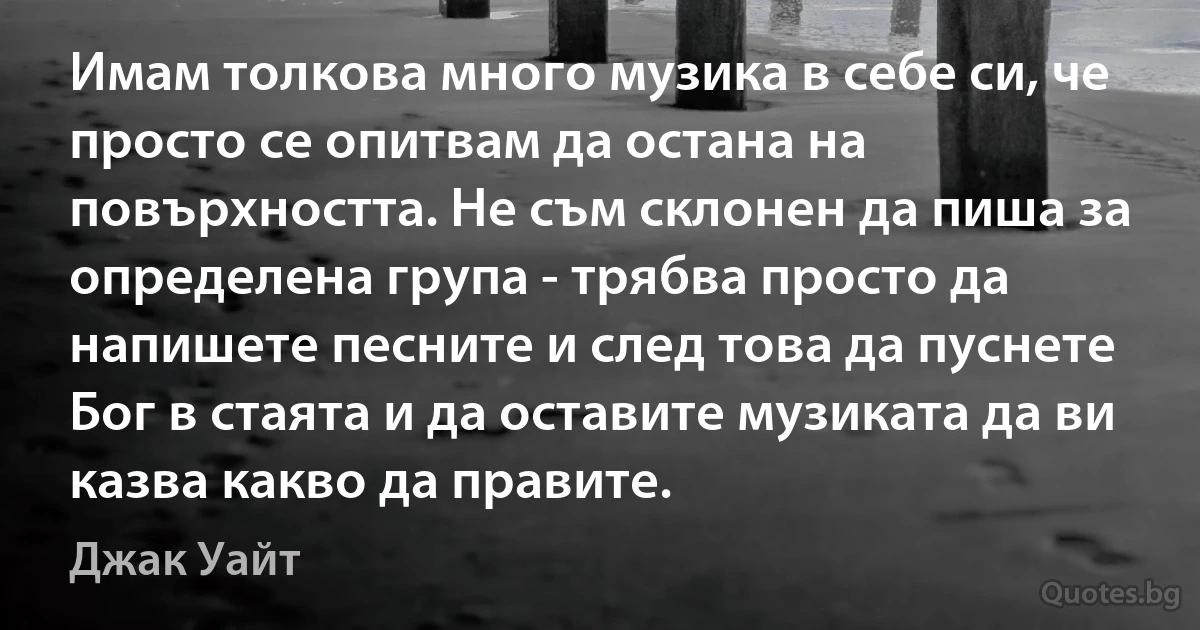 Имам толкова много музика в себе си, че просто се опитвам да остана на повърхността. Не съм склонен да пиша за определена група - трябва просто да напишете песните и след това да пуснете Бог в стаята и да оставите музиката да ви казва какво да правите. (Джак Уайт)