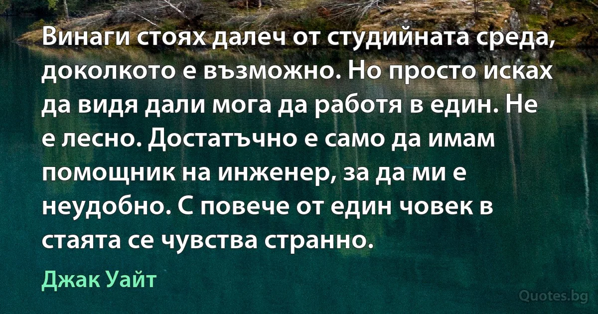 Винаги стоях далеч от студийната среда, доколкото е възможно. Но просто исках да видя дали мога да работя в един. Не е лесно. Достатъчно е само да имам помощник на инженер, за да ми е неудобно. С повече от един човек в стаята се чувства странно. (Джак Уайт)