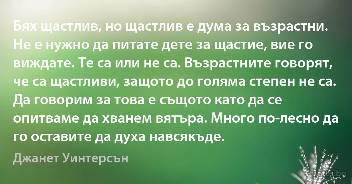 Бях щастлив, но щастлив е дума за възрастни. Не е нужно да питате дете за щастие, вие го виждате. Те са или не са. Възрастните говорят, че са щастливи, защото до голяма степен не са. Да говорим за това е същото като да се опитваме да хванем вятъра. Много по-лесно да го оставите да духа навсякъде. (Джанет Уинтерсън)