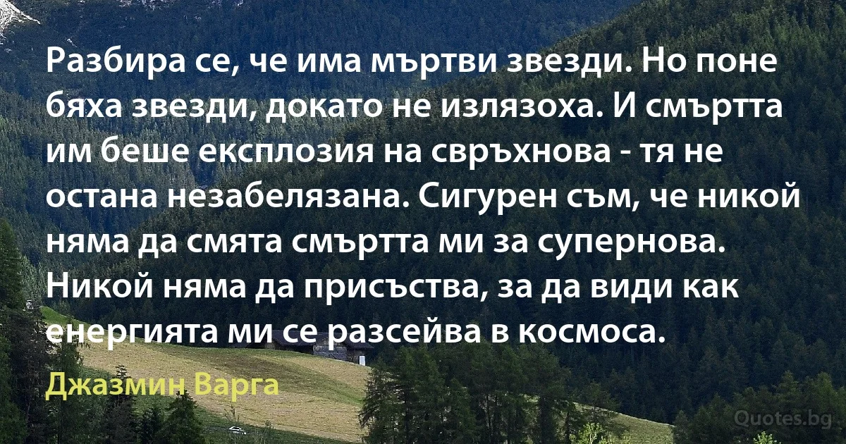 Разбира се, че има мъртви звезди. Но поне бяха звезди, докато не излязоха. И смъртта им беше експлозия на свръхнова - тя не остана незабелязана. Сигурен съм, че никой няма да смята смъртта ми за супернова. Никой няма да присъства, за да види как енергията ми се разсейва в космоса. (Джазмин Варга)