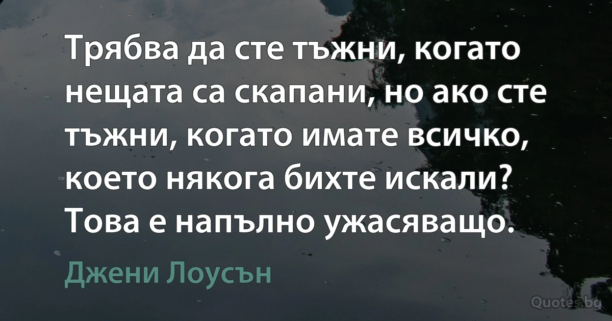 Трябва да сте тъжни, когато нещата са скапани, но ако сте тъжни, когато имате всичко, което някога бихте искали? Това е напълно ужасяващо. (Джени Лоусън)