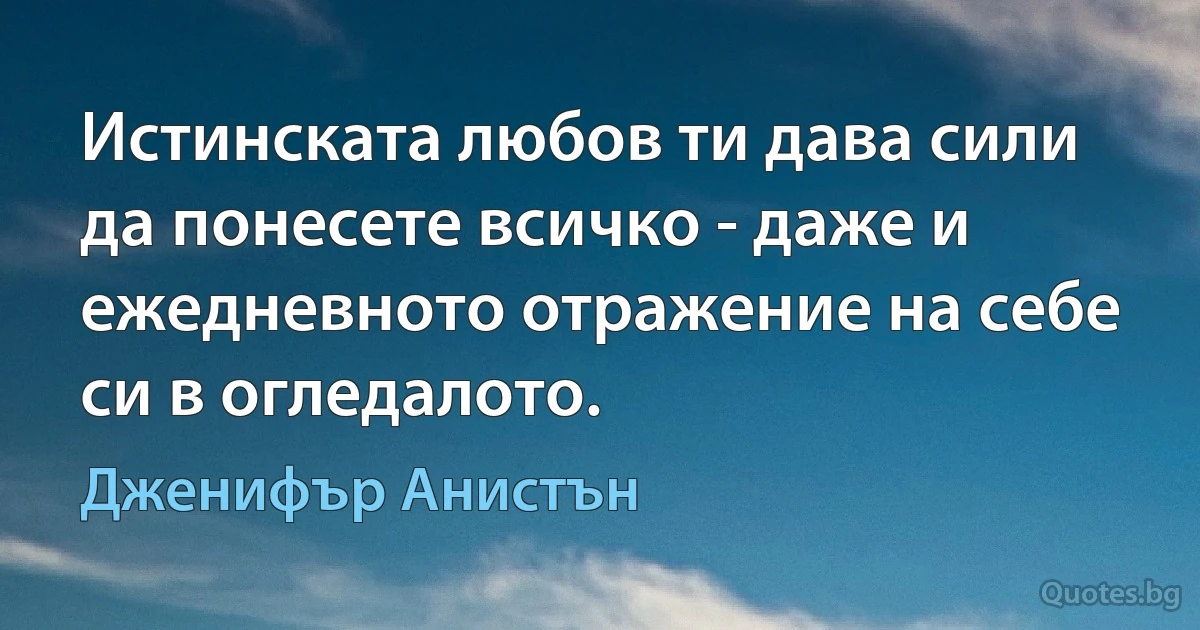 Истинската любов ти дава сили да понесете всичко - даже и ежедневното отражение на себе си в огледалото. (Дженифър Анистън)