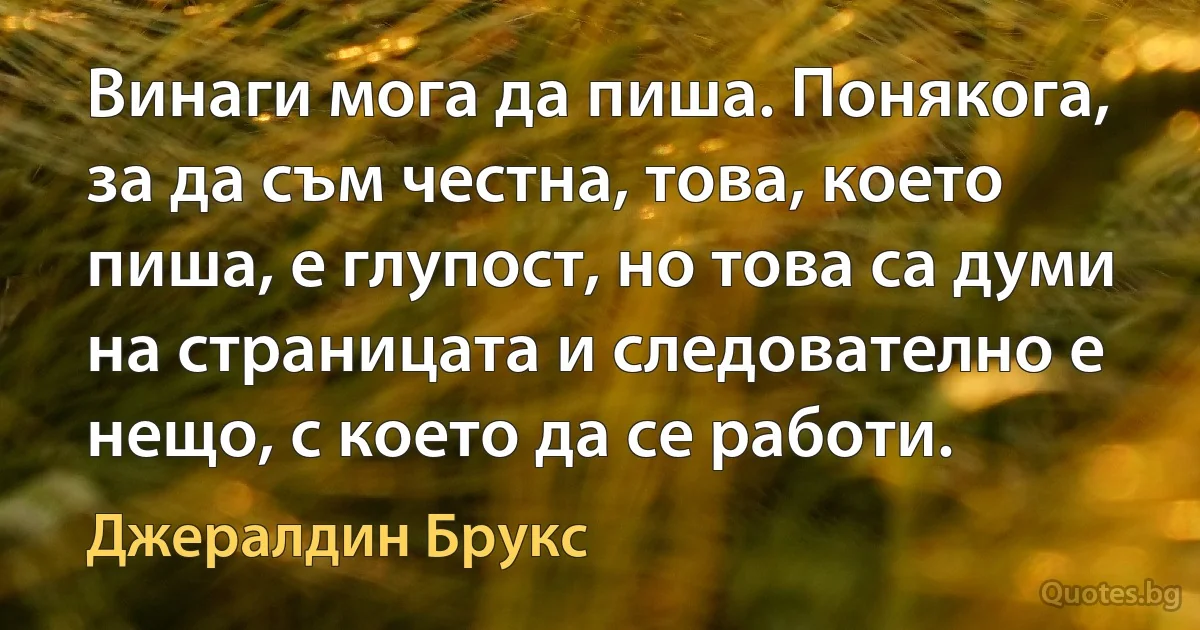 Винаги мога да пиша. Понякога, за да съм честна, това, което пиша, е глупост, но това са думи на страницата и следователно е нещо, с което да се работи. (Джералдин Брукс)