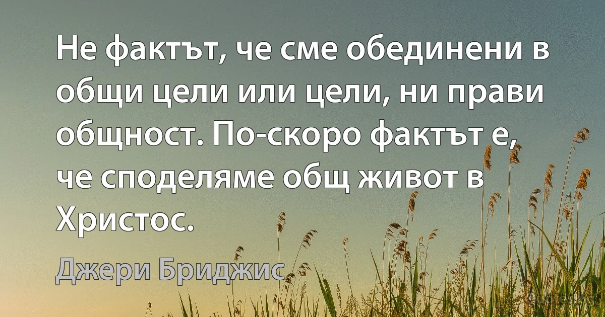 Не фактът, че сме обединени в общи цели или цели, ни прави общност. По-скоро фактът е, че споделяме общ живот в Христос. (Джери Бриджис)