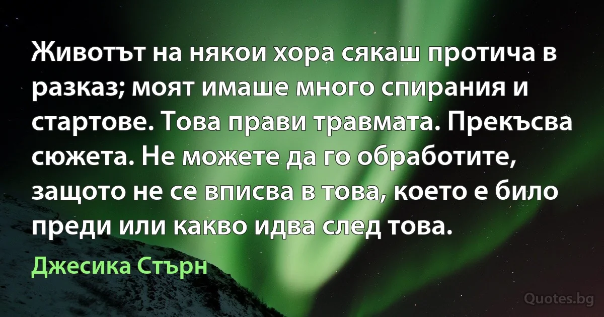 Животът на някои хора сякаш протича в разказ; моят имаше много спирания и стартове. Това прави травмата. Прекъсва сюжета. Не можете да го обработите, защото не се вписва в това, което е било преди или какво идва след това. (Джесика Стърн)