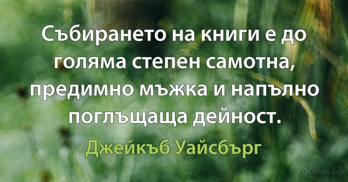 Събирането на книги е до голяма степен самотна, предимно мъжка и напълно поглъщаща дейност. (Джейкъб Уайсбърг)