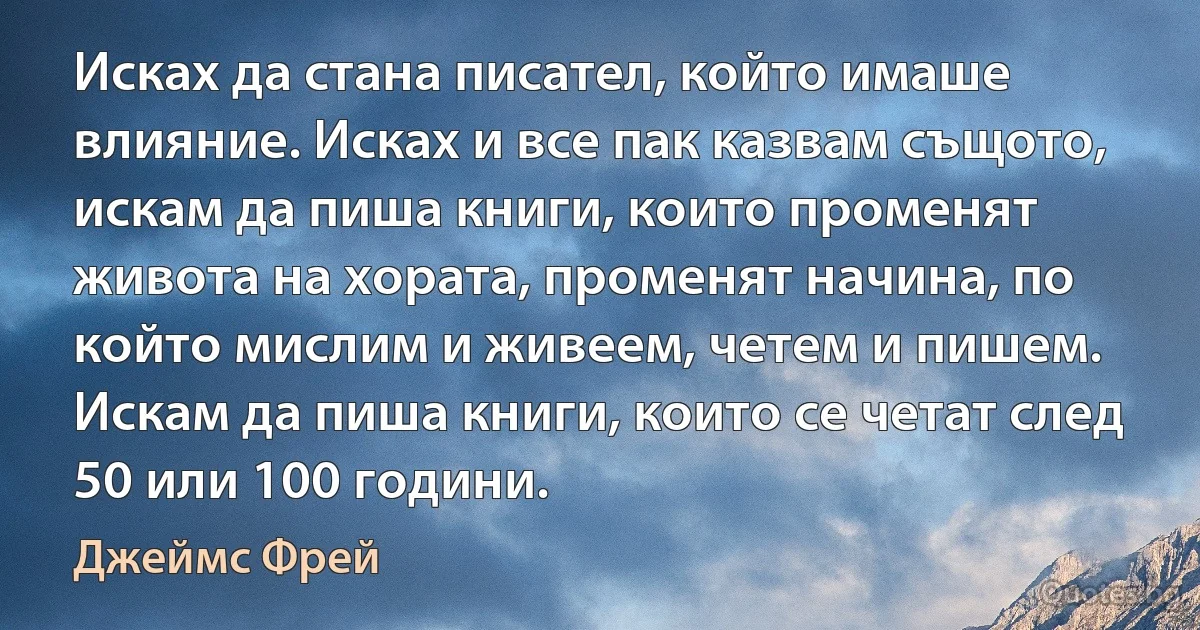 Исках да стана писател, който имаше влияние. Исках и все пак казвам същото, искам да пиша книги, които променят живота на хората, променят начина, по който мислим и живеем, четем и пишем. Искам да пиша книги, които се четат след 50 или 100 години. (Джеймс Фрей)