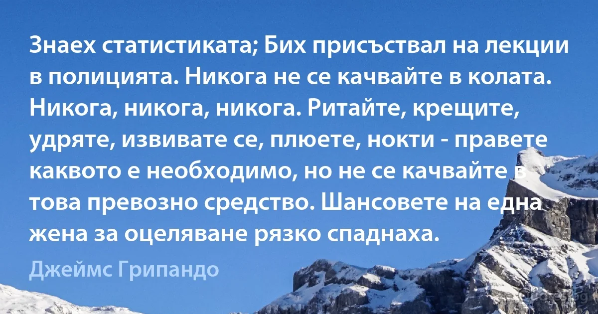 Знаех статистиката; Бих присъствал на лекции в полицията. Никога не се качвайте в колата. Никога, никога, никога. Ритайте, крещите, удряте, извивате се, плюете, нокти - правете каквото е необходимо, но не се качвайте в това превозно средство. Шансовете на една жена за оцеляване рязко спаднаха. (Джеймс Грипандо)