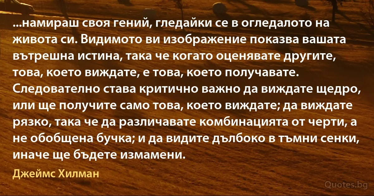 ...намираш своя гений, гледайки се в огледалото на живота си. Видимото ви изображение показва вашата вътрешна истина, така че когато оценявате другите, това, което виждате, е това, което получавате. Следователно става критично важно да виждате щедро, или ще получите само това, което виждате; да виждате рязко, така че да различавате комбинацията от черти, а не обобщена бучка; и да видите дълбоко в тъмни сенки, иначе ще бъдете измамени. (Джеймс Хилман)