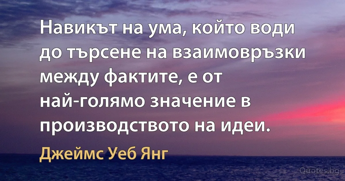 Навикът на ума, който води до търсене на взаимовръзки между фактите, е от най-голямо значение в производството на идеи. (Джеймс Уеб Янг)