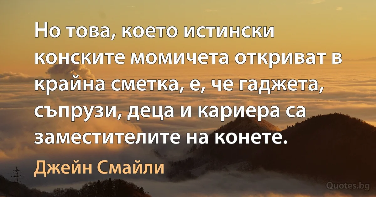 Но това, което истински конските момичета откриват в крайна сметка, е, че гаджета, съпрузи, деца и кариера са заместителите на конете. (Джейн Смайли)