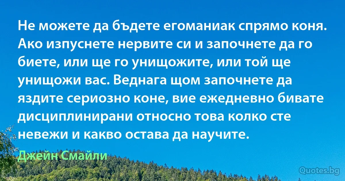 Не можете да бъдете егоманиак спрямо коня. Ако изпуснете нервите си и започнете да го биете, или ще го унищожите, или той ще унищожи вас. Веднага щом започнете да яздите сериозно коне, вие ежедневно бивате дисциплинирани относно това колко сте невежи и какво остава да научите. (Джейн Смайли)