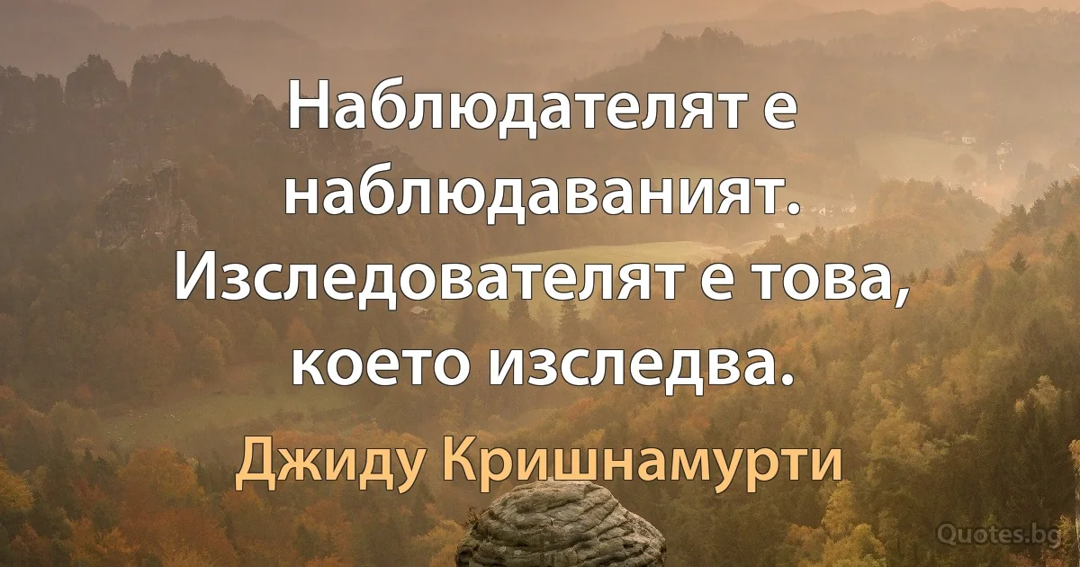 Наблюдателят е наблюдаваният. Изследователят е това, което изследва. (Джиду Кришнамурти)